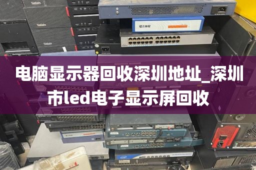 电脑显示器回收深圳地址_深圳市led电子显示屏回收