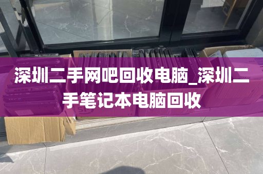 深圳二手网吧回收电脑_深圳二手笔记本电脑回收