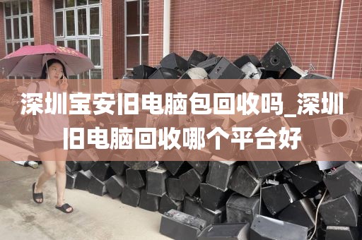 深圳宝安旧电脑包回收吗_深圳旧电脑回收哪个平台好