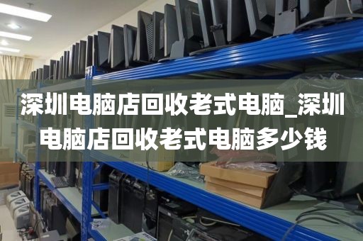 深圳电脑店回收老式电脑_深圳电脑店回收老式电脑多少钱