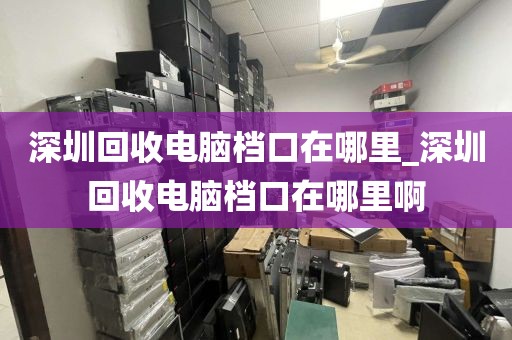 深圳回收电脑档口在哪里_深圳回收电脑档口在哪里啊