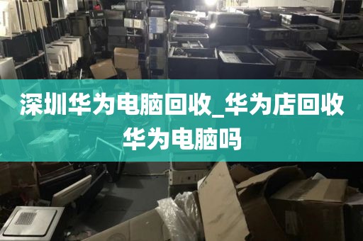 深圳华为电脑回收_华为店回收华为电脑吗