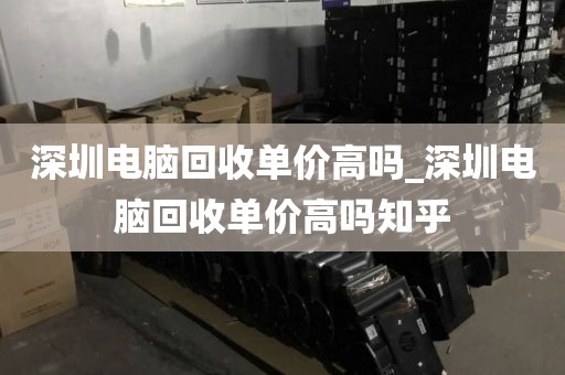 深圳电脑回收单价高吗_深圳电脑回收单价高吗知乎