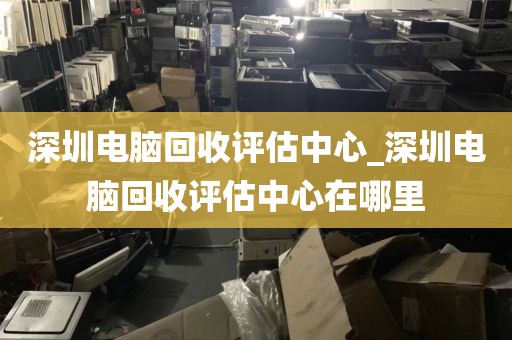 深圳电脑回收评估中心_深圳电脑回收评估中心在哪里