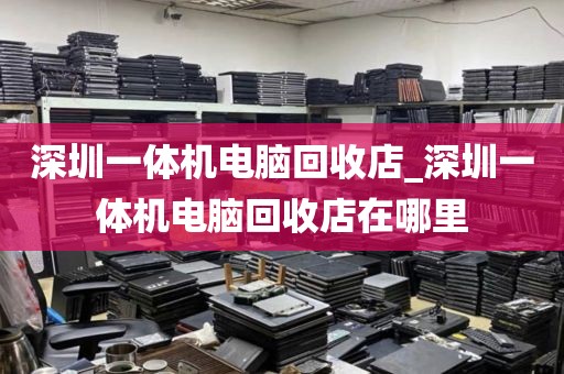 深圳一体机电脑回收店_深圳一体机电脑回收店在哪里